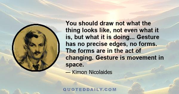 You should draw not what the thing looks like, not even what it is, but what it is doing... Gesture has no precise edges, no forms. The forms are in the act of changing. Gesture is movement in space.