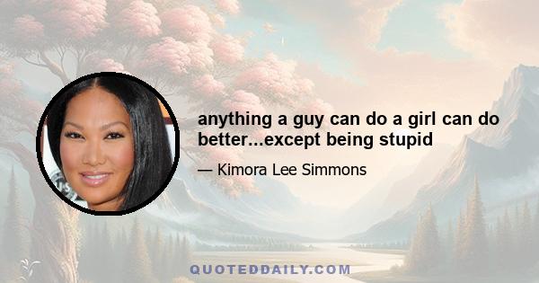 anything a guy can do a girl can do better...except being stupid