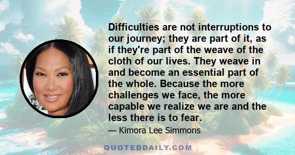 Difficulties are not interruptions to our journey; they are part of it, as if they're part of the weave of the cloth of our lives. They weave in and become an essential part of the whole. Because the more challenges we