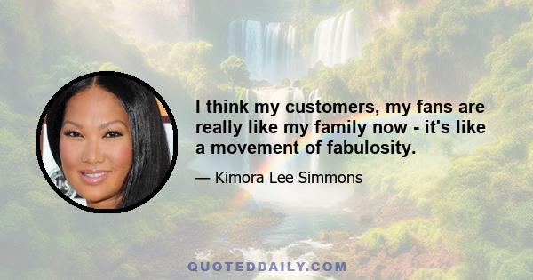 I think my customers, my fans are really like my family now - it's like a movement of fabulosity.