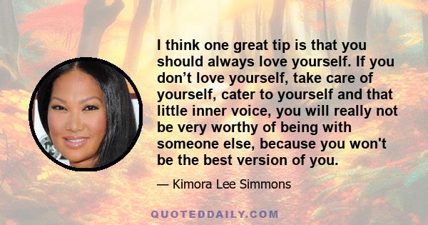 I think one great tip is that you should always love yourself. If you don’t love yourself, take care of yourself, cater to yourself and that little inner voice, you will really not be very worthy of being with someone