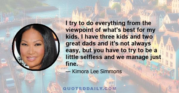 I try to do everything from the viewpoint of what's best for my kids. I have three kids and two great dads and it's not always easy, but you have to try to be a little selfless and we manage just fine.