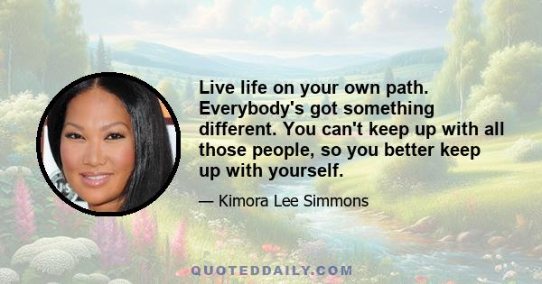 Live life on your own path. Everybody's got something different. You can't keep up with all those people, so you better keep up with yourself.