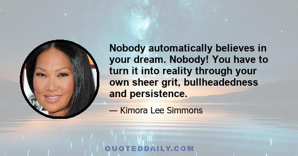 Nobody automatically believes in your dream. Nobody! You have to turn it into reality through your own sheer grit, bullheadedness and persistence.