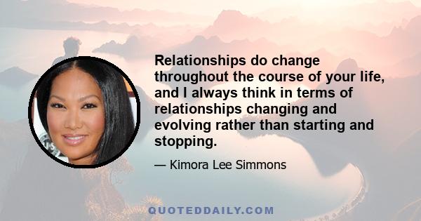 Relationships do change throughout the course of your life, and I always think in terms of relationships changing and evolving rather than starting and stopping.