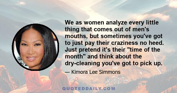 We as women analyze every little thing that comes out of men's mouths, but sometimes you've got to just pay their craziness no heed. Just pretend it's their time of the month and think about the dry-cleaning you've got