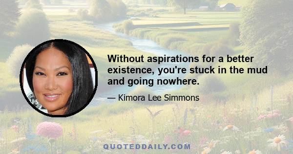 Without aspirations for a better existence, you're stuck in the mud and going nowhere.