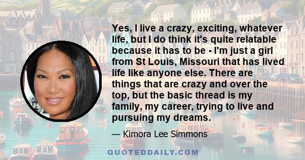 Yes, I live a crazy, exciting, whatever life, but I do think it's quite relatable because it has to be - I'm just a girl from St Louis, Missouri that has lived life like anyone else. There are things that are crazy and