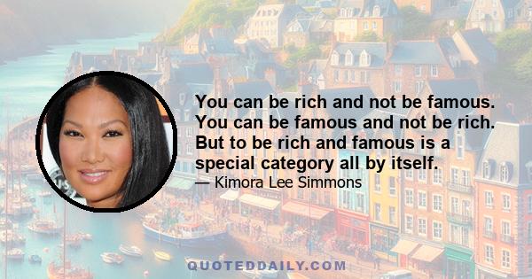 You can be rich and not be famous. You can be famous and not be rich. But to be rich and famous is a special category all by itself.