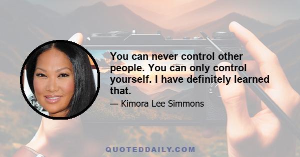 You can never control other people. You can only control yourself. I have definitely learned that.