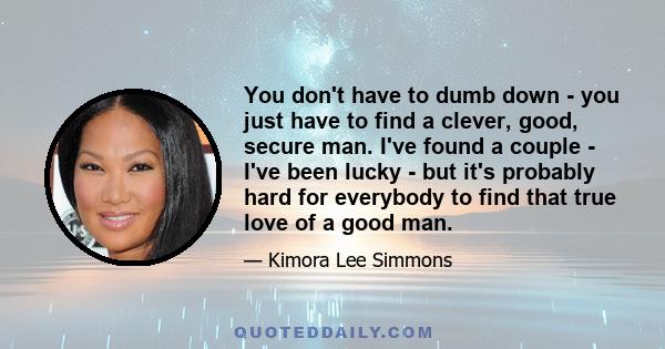 You don't have to dumb down - you just have to find a clever, good, secure man. I've found a couple - I've been lucky - but it's probably hard for everybody to find that true love of a good man.