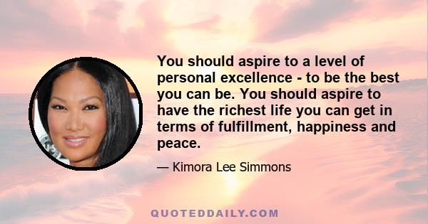 You should aspire to a level of personal excellence - to be the best you can be. You should aspire to have the richest life you can get in terms of fulfillment, happiness and peace.