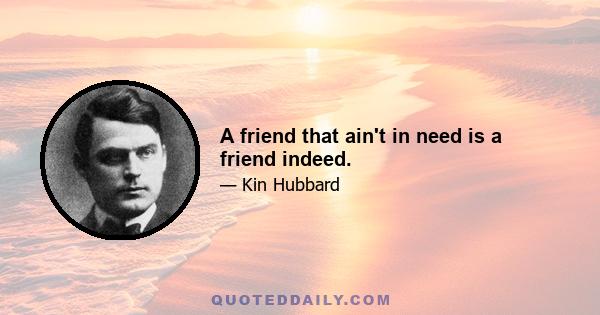 A friend that ain't in need is a friend indeed.