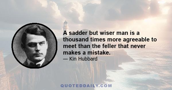 A sadder but wiser man is a thousand times more agreeable to meet than the feller that never makes a mistake.