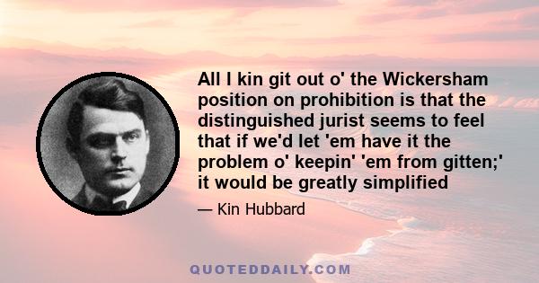 All I kin git out o' the Wickersham position on prohibition is that the distinguished jurist seems to feel that if we'd let 'em have it the problem o' keepin' 'em from gitten;' it would be greatly simplified