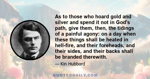 As to those who hoard gold and silver and spend it not in God's path, give them, then, the tidings of a painful agony: on a day when these things shall be heated in hell-fire, and their foreheads, and their sides, and