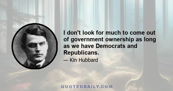 I don't look for much to come out of government ownership as long as we have Democrats and Republicans.