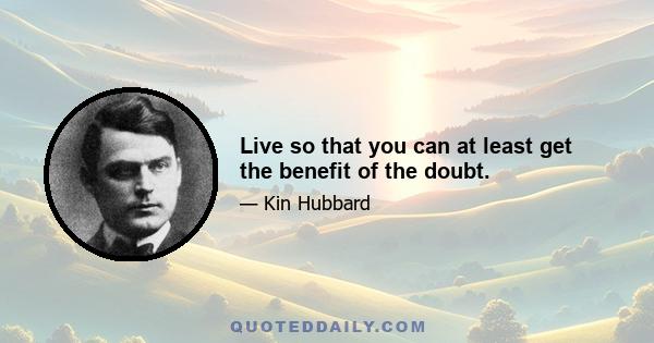 Live so that you can at least get the benefit of the doubt.