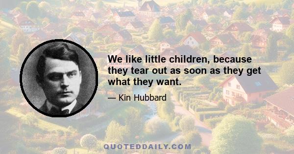 We like little children, because they tear out as soon as they get what they want.