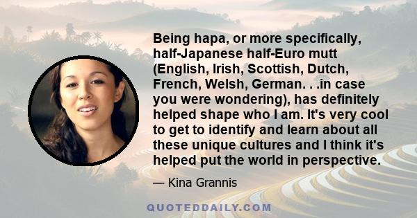 Being hapa, or more specifically, half-Japanese half-Euro mutt (English, Irish, Scottish, Dutch, French, Welsh, German. . .in case you were wondering), has definitely helped shape who I am. It's very cool to get to