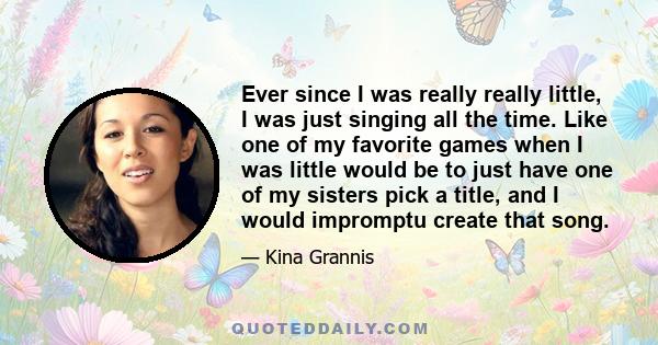 Ever since I was really really little, I was just singing all the time. Like one of my favorite games when I was little would be to just have one of my sisters pick a title, and I would impromptu create that song.