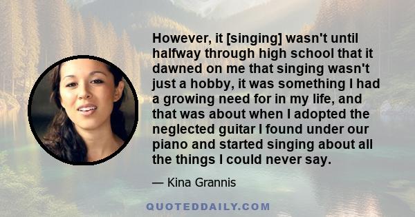 However, it [singing] wasn't until halfway through high school that it dawned on me that singing wasn't just a hobby, it was something I had a growing need for in my life, and that was about when I adopted the neglected 