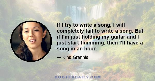 If I try to write a song, I will completely fail to write a song. But if I'm just holding my guitar and I just start humming, then I'll have a song in an hour.