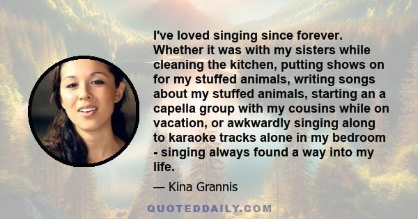 I've loved singing since forever. Whether it was with my sisters while cleaning the kitchen, putting shows on for my stuffed animals, writing songs about my stuffed animals, starting an a capella group with my cousins