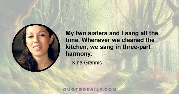 My two sisters and I sang all the time. Whenever we cleaned the kitchen, we sang in three-part harmony.