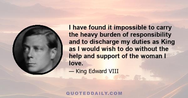 I have found it impossible to carry the heavy burden of responsibility and to discharge my duties as King as I would wish to do without the help and support of the woman I love.