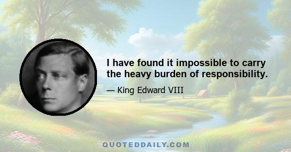 I have found it impossible to carry the heavy burden of responsibility.