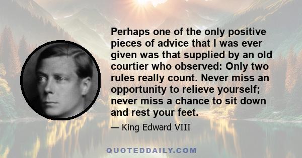 Perhaps one of the only positive pieces of advice that I was ever given was that supplied by an old courtier who observed: Only two rules really count. Never miss an opportunity to relieve yourself; never miss a chance