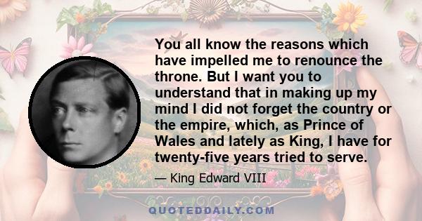 You all know the reasons which have impelled me to renounce the throne. But I want you to understand that in making up my mind I did not forget the country or the empire, which, as Prince of Wales and lately as King, I