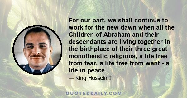 For our part, we shall continue to work for the new dawn when all the Children of Abraham and their descendants are living together in the birthplace of their three great monotheistic religions, a life free from fear, a 