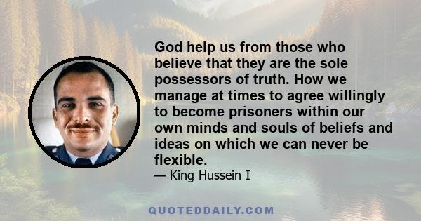 God help us from those who believe that they are the sole possessors of truth. How we manage at times to agree willingly to become prisoners within our own minds and souls of beliefs and ideas on which we can never be