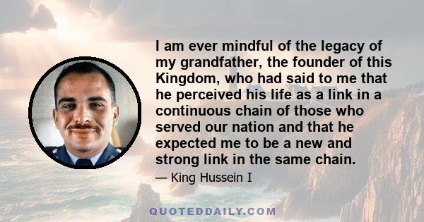 I am ever mindful of the legacy of my grandfather, the founder of this Kingdom, who had said to me that he perceived his life as a link in a continuous chain of those who served our nation and that he expected me to be