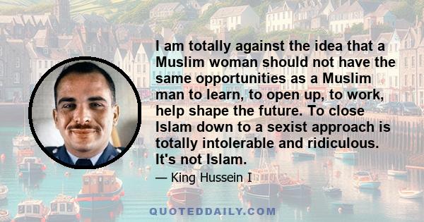 I am totally against the idea that a Muslim woman should not have the same opportunities as a Muslim man to learn, to open up, to work, help shape the future. To close Islam down to a sexist approach is totally