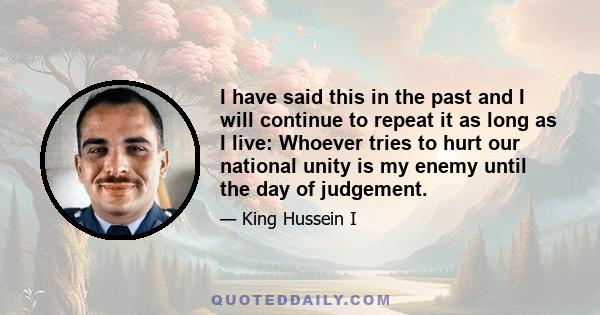 I have said this in the past and I will continue to repeat it as long as I live: Whoever tries to hurt our national unity is my enemy until the day of judgement.