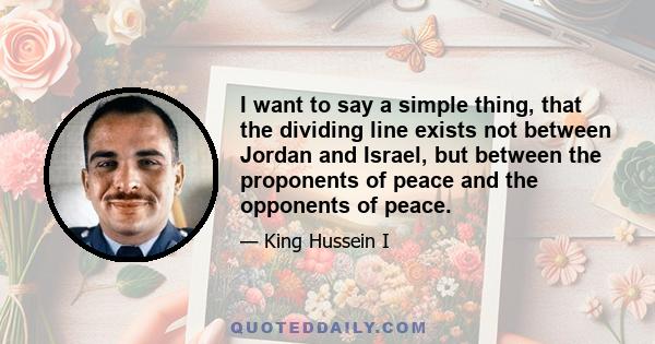 I want to say a simple thing, that the dividing line exists not between Jordan and Israel, but between the proponents of peace and the opponents of peace.