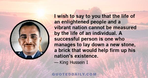 I wish to say to you that the life of an enlightened people and a vibrant nation cannot be measured by the life of an individual. A successful person is one who manages to lay down a new stone, a brick that would help