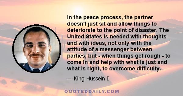 In the peace process, the partner doesn't just sit and allow things to deteriorate to the point of disaster. The United States is needed with thoughts and with ideas, not only with the attitude of a messenger between