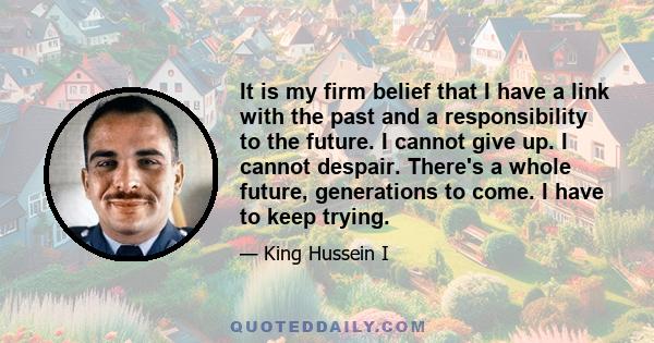 It is my firm belief that I have a link with the past and a responsibility to the future. I cannot give up. I cannot despair. There's a whole future, generations to come. I have to keep trying.