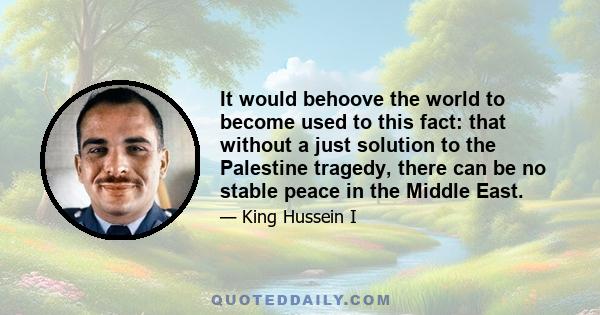 It would behoove the world to become used to this fact: that without a just solution to the Palestine tragedy, there can be no stable peace in the Middle East.