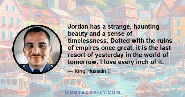 Jordan has a strange, haunting beauty and a sense of timelessness. Dotted with the ruins of empires once great, it is the last resort of yesterday in the world of tomorrow. I love every inch of it.