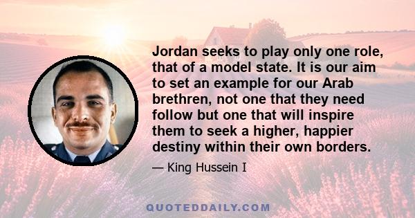 Jordan seeks to play only one role, that of a model state. It is our aim to set an example for our Arab brethren, not one that they need follow but one that will inspire them to seek a higher, happier destiny within