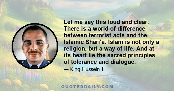 Let me say this loud and clear. There is a world of difference between terrorist acts and the Islamic Shari'a. Islam is not only a religion, but a way of life. And at its heart lie the sacred principles of tolerance and 