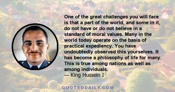 One of the great challenges you will face is that a part of the world, and some in it, do not have or do not believe in a standard of moral values. Many in the world today operate on the basis of practical expediency.