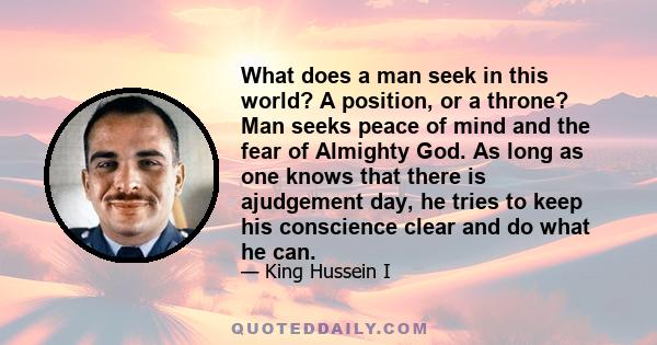 What does a man seek in this world? A position, or a throne? Man seeks peace of mind and the fear of Almighty God. As long as one knows that there is ajudgement day, he tries to keep his conscience clear and do what he