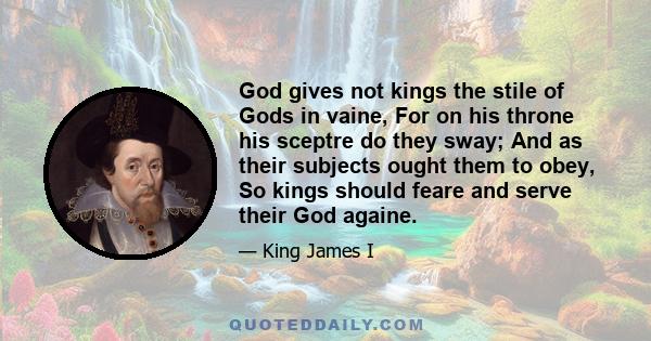 God gives not kings the stile of Gods in vaine, For on his throne his sceptre do they sway; And as their subjects ought them to obey, So kings should feare and serve their God againe.