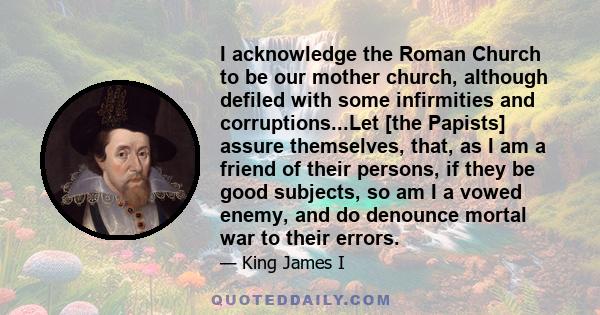 I acknowledge the Roman Church to be our mother church, although defiled with some infirmities and corruptions...Let [the Papists] assure themselves, that, as I am a friend of their persons, if they be good subjects, so 